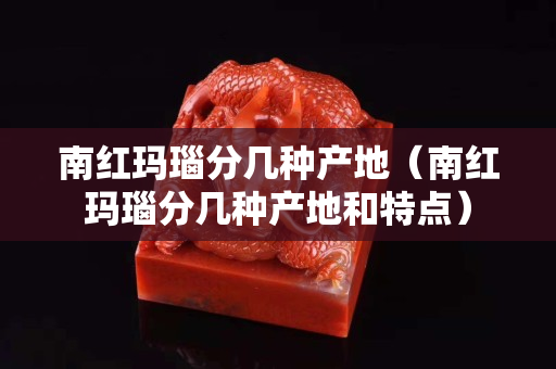 南紅瑪瑙分幾種產地（南紅瑪瑙分幾種產地和特點）