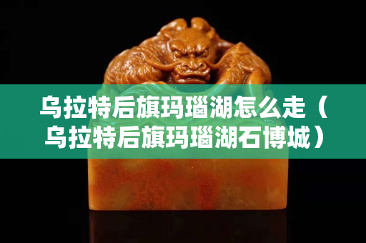 烏拉特后旗瑪瑙湖怎么走（烏拉特后旗瑪瑙湖石博城）