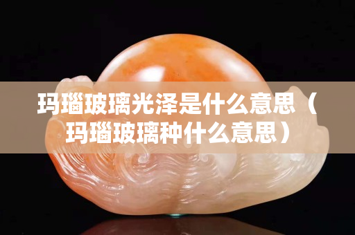 瑪瑙玻璃光澤是什么意思（瑪瑙玻璃種什么意思）
