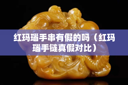 紅瑪瑙手串有假的嗎（紅瑪瑙手鏈真假對(duì)比）