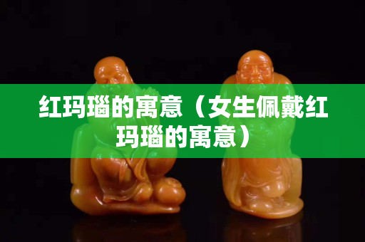 紅瑪瑙的寓意（女生佩戴紅瑪瑙的寓意）