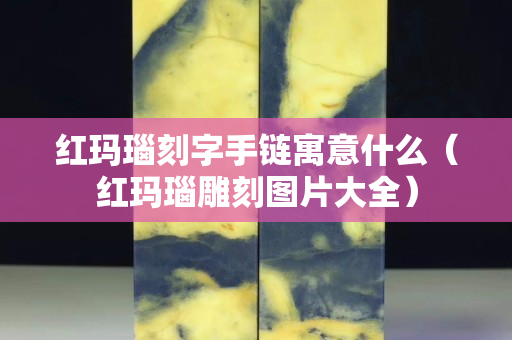 紅瑪瑙刻字手鏈寓意什么（紅瑪瑙雕刻圖片大全）
