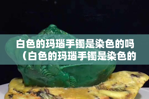 白色的瑪瑙手鐲是染色的嗎（白色的瑪瑙手鐲是染色的嗎能戴嗎）