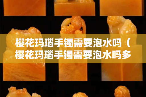櫻花瑪瑙手鐲需要泡水嗎（櫻花瑪瑙手鐲需要泡水嗎多久）