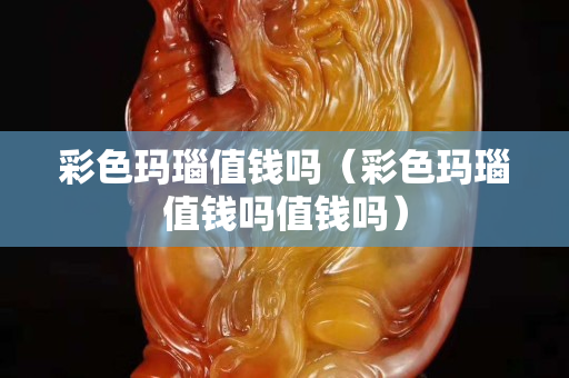 彩色瑪瑙值錢嗎（彩色瑪瑙值錢嗎值錢嗎）