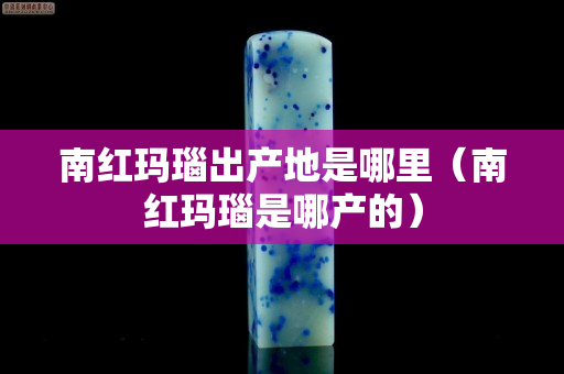 南紅瑪瑙出產地是哪里（南紅瑪瑙是哪產的）