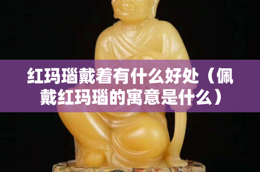 紅瑪瑙戴著有什么好處（佩戴紅瑪瑙的寓意是什么）