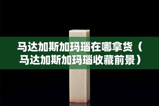 馬達加斯加瑪瑙在哪拿貨（馬達加斯加瑪瑙收藏前景）