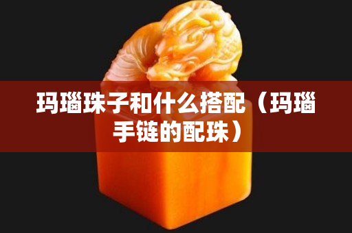 瑪瑙珠子和什么搭配（瑪瑙手鏈的配珠）