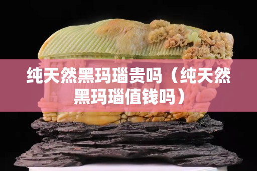 純天然黑瑪瑙貴嗎（純天然黑瑪瑙值錢嗎）