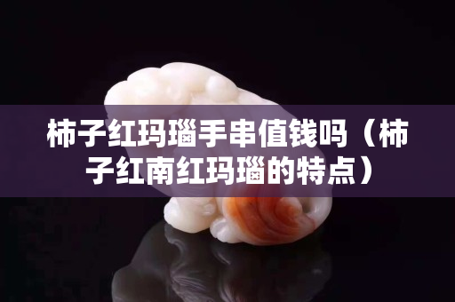 柿子紅瑪瑙手串值錢嗎（柿子紅南紅瑪瑙的特點(diǎn)）