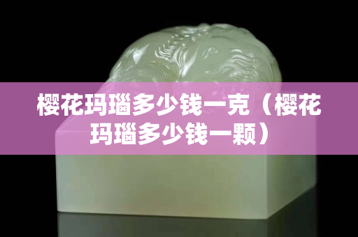 櫻花瑪瑙多少錢一克（櫻花瑪瑙多少錢一顆）