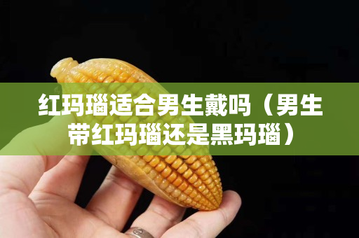 紅瑪瑙適合男生戴嗎（男生帶紅瑪瑙還是黑瑪瑙）