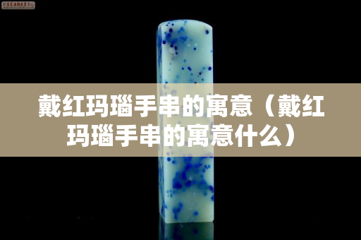 戴紅瑪瑙手串的寓意（戴紅瑪瑙手串的寓意什么）