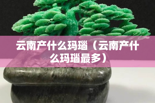 云南產什么瑪瑙（云南產什么瑪瑙最多）