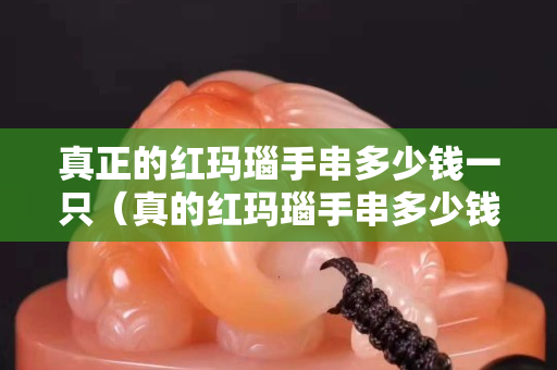 真正的紅瑪瑙手串多少錢一只（真的紅瑪瑙手串多少錢一串）