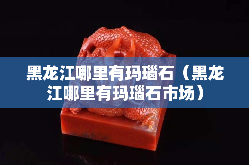 黑龍江哪里有瑪瑙石（黑龍江哪里有瑪瑙石市場）