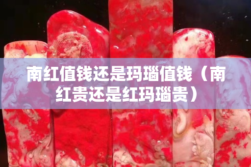 南紅值錢還是瑪瑙值錢（南紅貴還是紅瑪瑙貴）