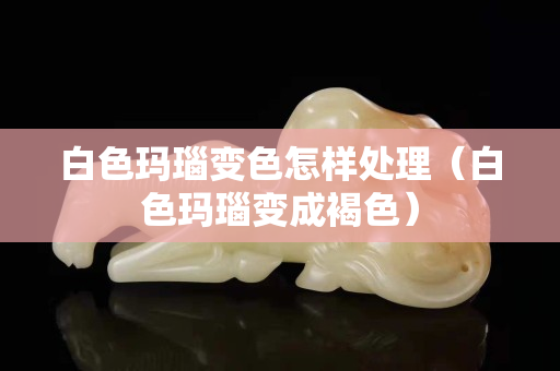 白色瑪瑙變色怎樣處理（白色瑪瑙變成褐色）