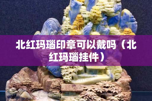 北紅瑪瑙印章可以戴嗎（北紅瑪瑙掛件）
