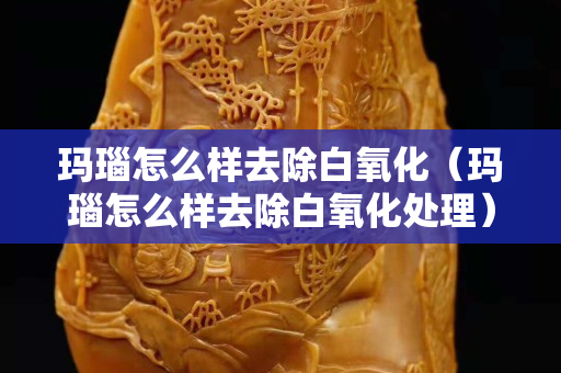 瑪瑙怎么樣去除白氧化（瑪瑙怎么樣去除白氧化處理）