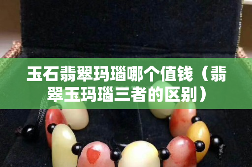 玉石翡翠瑪瑙哪個值錢（翡翠玉瑪瑙三者的區(qū)別）