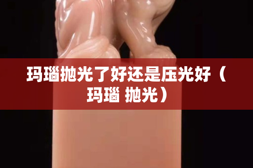 瑪瑙拋光了好還是壓光好（瑪瑙 拋光）