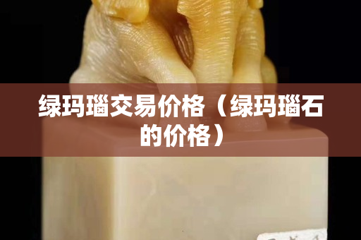 綠瑪瑙交易價格（綠瑪瑙石的價格）