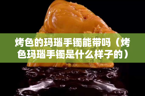 烤色的瑪瑙手鐲能帶嗎（烤色瑪瑙手鐲是什么樣子的）