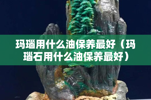 瑪瑙用什么油保養(yǎng)最好（瑪瑙石用什么油保養(yǎng)最好）