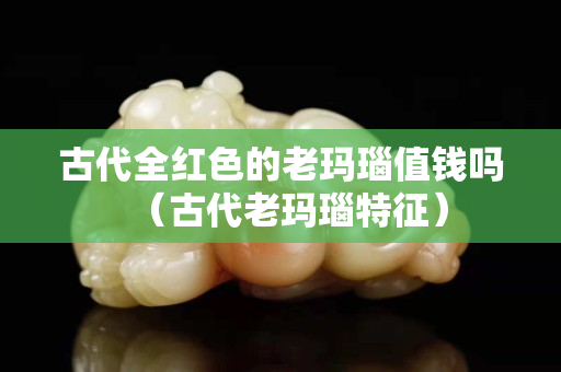 古代全紅色的老瑪瑙值錢嗎（古代老瑪瑙特征）