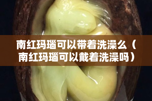 南紅瑪瑙可以帶著洗澡么（南紅瑪瑙可以戴著洗澡嗎）