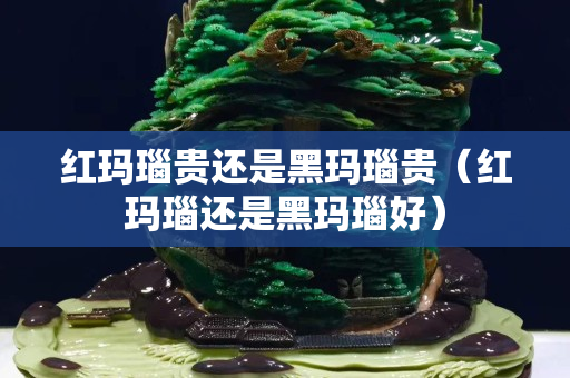 紅瑪瑙貴還是黑瑪瑙貴（紅瑪瑙還是黑瑪瑙好）