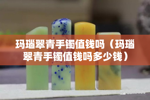 瑪瑙翠青手鐲值錢嗎（瑪瑙翠青手鐲值錢嗎多少錢）