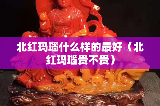 北紅瑪瑙什么樣的最好（北紅瑪瑙貴不貴）