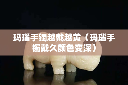 瑪瑙手鐲越戴越黃（瑪瑙手鐲戴久顏色變深）