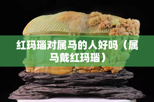 紅瑪瑙對(duì)屬馬的人好嗎（屬馬戴紅瑪瑙）