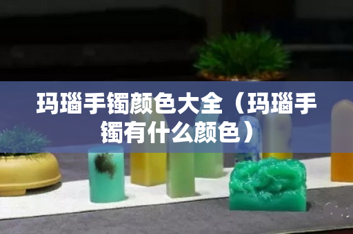 瑪瑙手鐲顏色大全（瑪瑙手鐲有什么顏色）