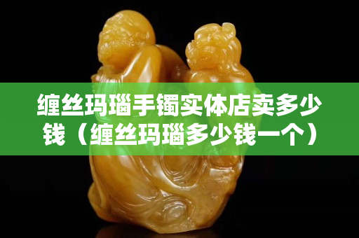 纏絲瑪瑙手鐲實體店賣多少錢（纏絲瑪瑙多少錢一個）