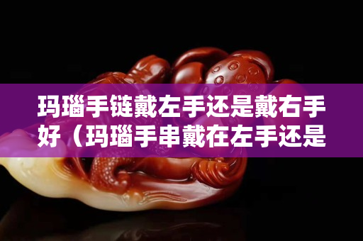 瑪瑙手鏈戴左手還是戴右手好（瑪瑙手串戴在左手還是右手）