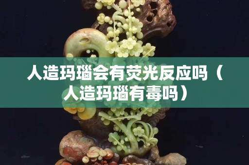 人造瑪瑙會(huì)有熒光反應(yīng)嗎（人造瑪瑙有毒嗎）