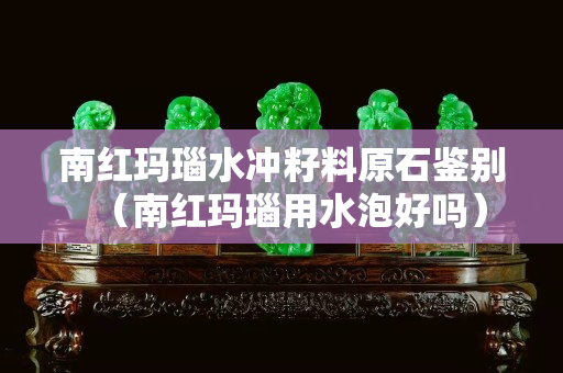 南紅瑪瑙水沖籽料原石鑒別（南紅瑪瑙用水泡好嗎）