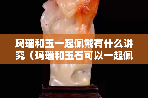 瑪瑙和玉一起佩戴有什么講究（瑪瑙和玉石可以一起佩戴嗎）