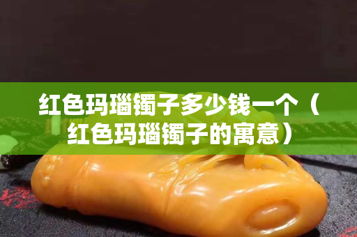 紅色瑪瑙鐲子多少錢一個（紅色瑪瑙鐲子的寓意）
