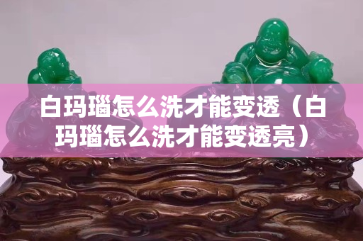 白瑪瑙怎么洗才能變透（白瑪瑙怎么洗才能變透亮）