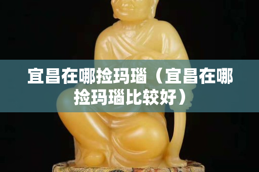 宜昌在哪撿瑪瑙（宜昌在哪撿瑪瑙比較好）