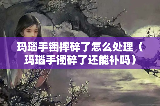 瑪瑙手鐲摔碎了怎么處理（瑪瑙手鐲碎了還能補嗎）