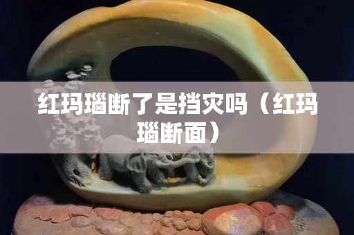 紅瑪瑙斷了是擋災嗎（紅瑪瑙斷面）