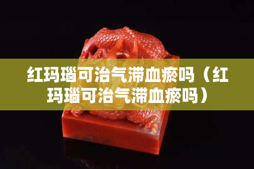 紅瑪瑙可治氣滯血瘀嗎（紅瑪瑙可治氣滯血瘀嗎）