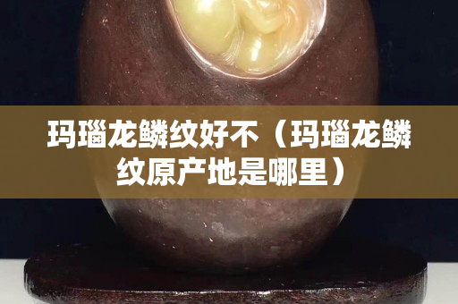 瑪瑙龍鱗紋好不（瑪瑙龍鱗紋原產(chǎn)地是哪里）